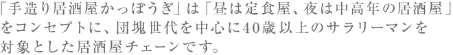 「手造り居酒屋かっぽうぎ」は「昼は定食屋、夜は中高年の居酒屋」をコンセプトに、団塊世代を中心に40歳以上のサラリーマンを対象とした居酒屋チェーンです。