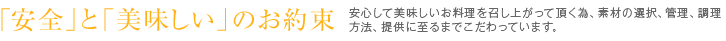 「安全」と「美味しい」のお約束　安心して美味しいお料理を召し上がって頂く為、素材の選択、管理、調理方法、提供に至るまでこだわっています。